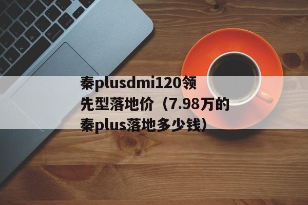 秦plusdmi120领先型落地价（7.98万的秦plus落地多少钱）