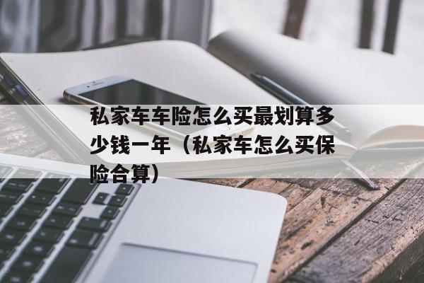 私家车车险怎么买最划算多少钱一年（私家车怎么买保险合算）