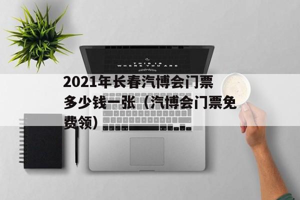 2021年长春汽博会门票多少钱一张（汽博会门票免费领）