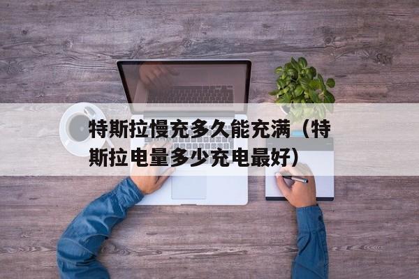 特斯拉慢充多久能充满（特斯拉电量多少充电最好）