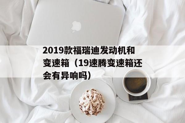 2019款福瑞迪发动机和变速箱（19速腾变速箱还会有异响吗）