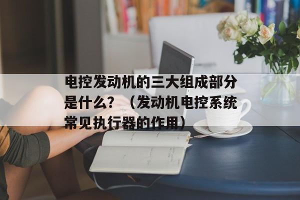 电控发动机的三大组成部分是什么？（发动机电控系统常见执行器的作用）