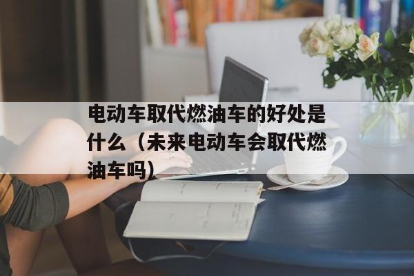 电动车取代燃油车的好处是什么（未来电动车会取代燃油车吗）