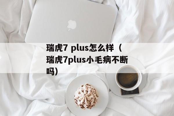 瑞虎7 plus怎么样（瑞虎7plus小毛病不断吗）