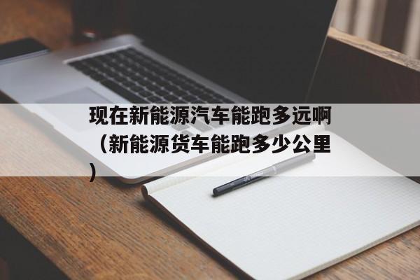 现在新能源汽车能跑多远啊（新能源货车能跑多少公里）