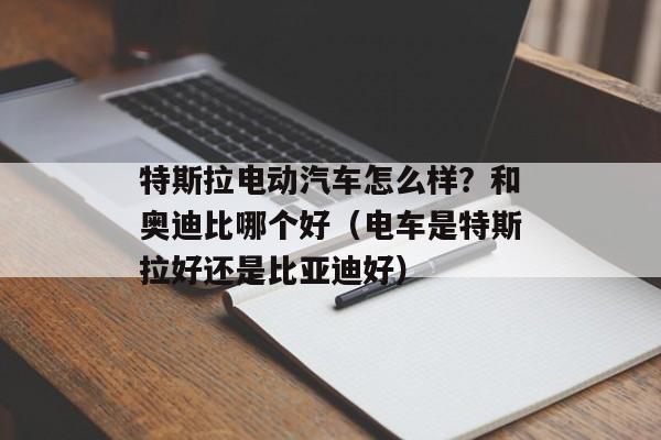 特斯拉电动汽车怎么样？和奥迪比哪个好（电车是特斯拉好还是比亚迪好）