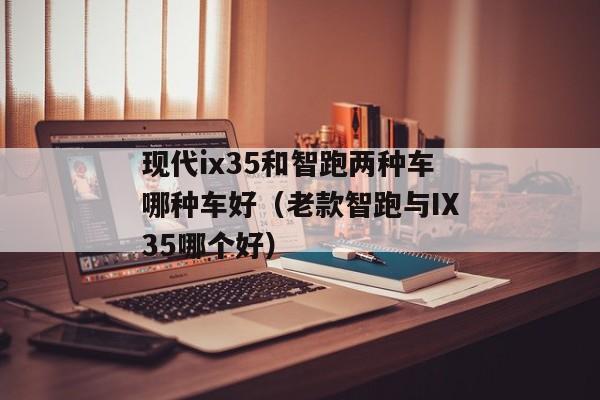 现代ix35和智跑两种车哪种车好（老款智跑与IX35哪个好）