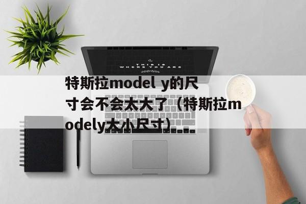 特斯拉model y的尺寸会不会太大了（特斯拉modely大小尺寸）