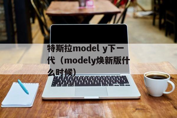 特斯拉model y下一代（modely焕新版什么时候）