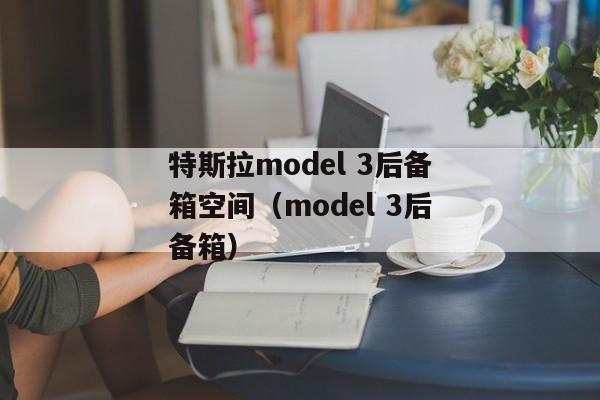 特斯拉model 3后备箱空间（model 3后备箱）