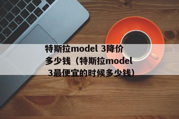 特斯拉model 3降价多少钱（特斯拉model 3最便宜的时候多少钱）