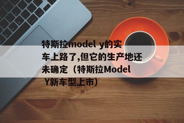 特斯拉model y的实车上路了,但它的生产地还未确定（特斯拉Model Y新车型上市）