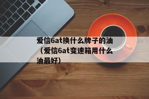 爱信6at换什么牌子的油（爱信6at变速箱用什么油最好）