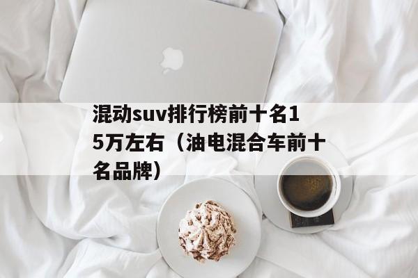 混动suv排行榜前十名15万左右（油电混合车前十名品牌）