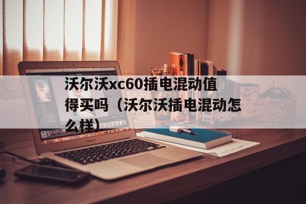 沃尔沃xc60插电混动值得买吗（沃尔沃插电混动怎么样）