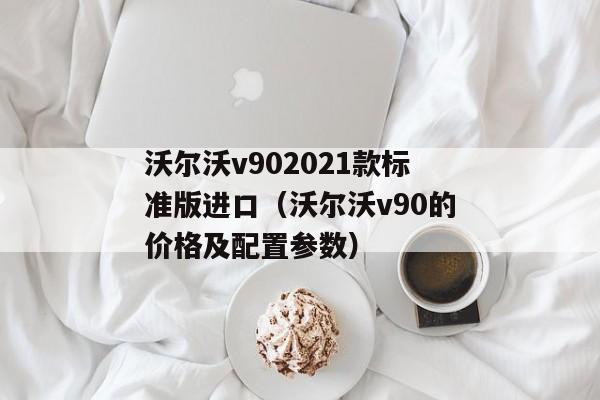 沃尔沃v902021款标准版进口（沃尔沃v90的价格及配置参数）