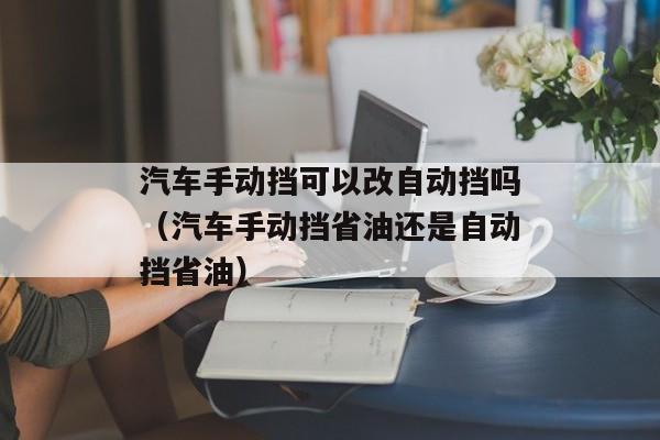 汽车手动挡可以改自动挡吗（汽车手动挡省油还是自动挡省油）