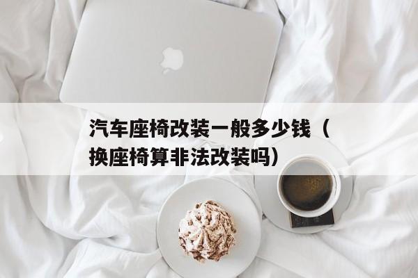 汽车座椅改装一般多少钱（换座椅算非法改装吗）