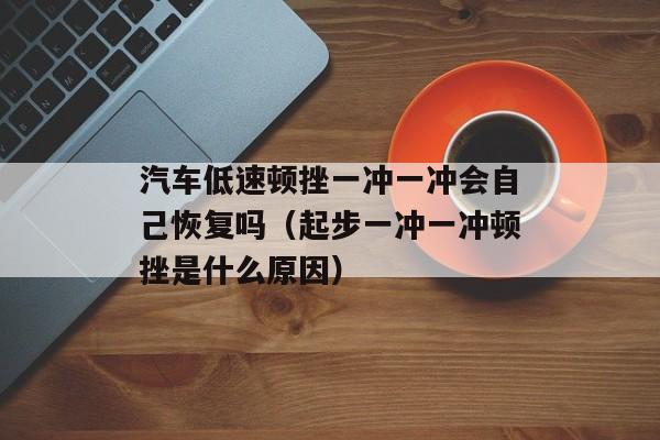 汽车低速顿挫一冲一冲会自己恢复吗（起步一冲一冲顿挫是什么原因）