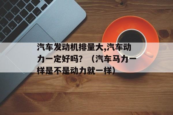 汽车发动机排量大,汽车动力一定好吗？（汽车马力一样是不是动力就一样）