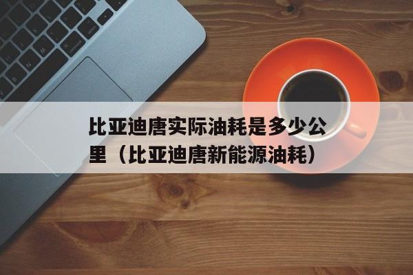 比亚迪唐实际油耗是多少公里（比亚迪唐新能源油耗）