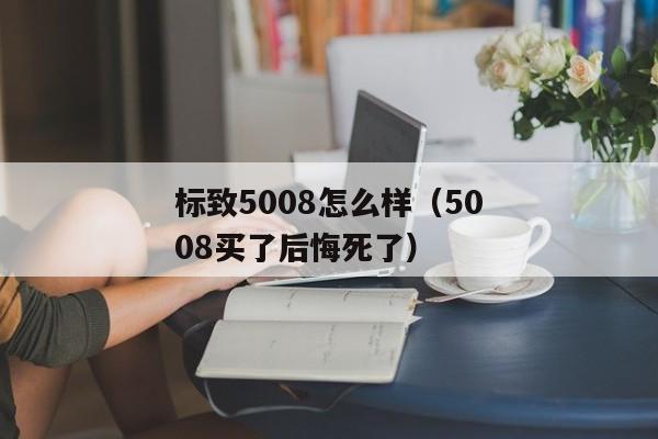 标致5008怎么样（5008买了后悔死了）