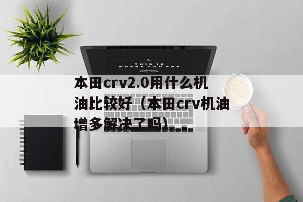 本田crv2.0用什么机油比较好（本田crv机油增多解决了吗）