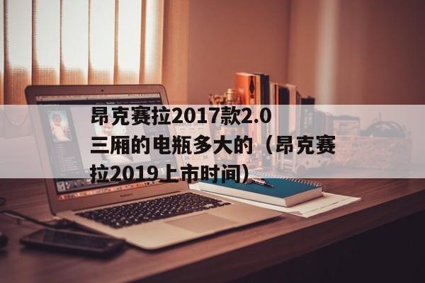 昂克赛拉2017款2.0三厢的电瓶多大的（昂克赛拉2019上市时间）