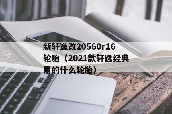 新轩逸改20560r16轮胎（2021款轩逸经典用的什么轮胎）