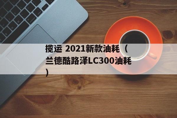 揽运 2021新款油耗（兰德酷路泽LC300油耗）