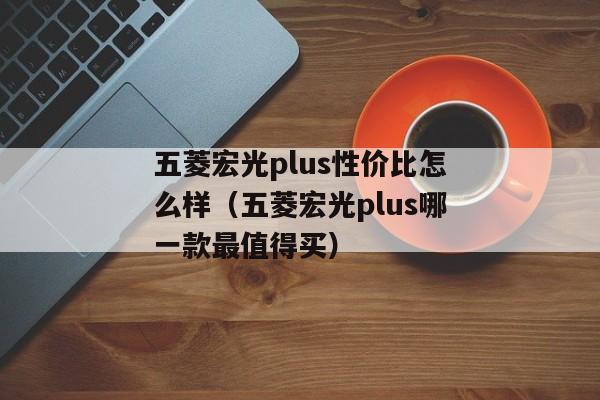 五菱宏光plus性价比怎么样（五菱宏光plus哪一款最值得买）