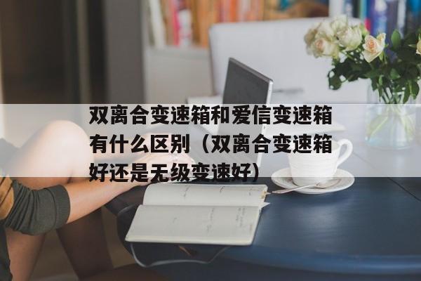 双离合变速箱和爱信变速箱有什么区别（双离合变速箱好还是无级变速好）