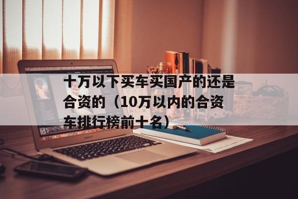 十万以下买车买国产的还是合资的（10万以内的合资车排行榜前十名）