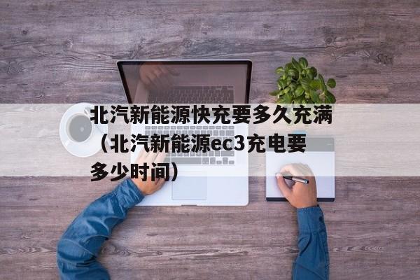 北汽新能源快充要多久充满（北汽新能源ec3充电要多少时间）