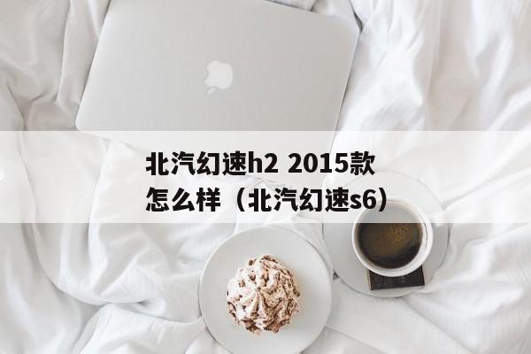 北汽幻速h2 2015款怎么样（北汽幻速s6）