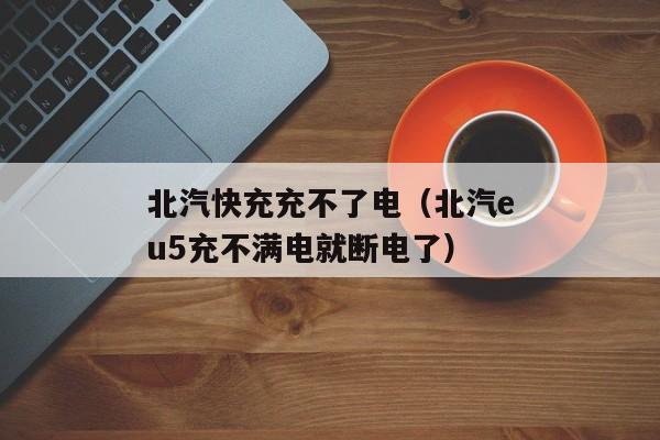 北汽快充充不了电（北汽eu5充不满电就断电了）