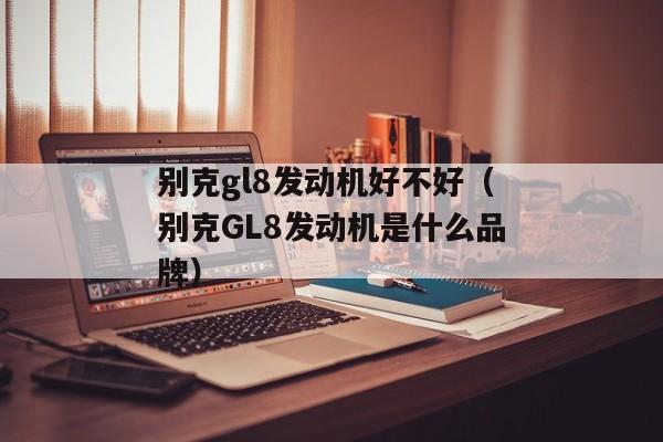 别克gl8发动机好不好（别克GL8发动机是什么品牌）