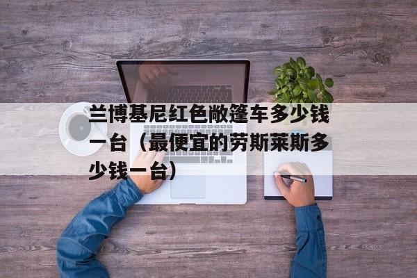 兰博基尼红色敞篷车多少钱一台（最便宜的劳斯莱斯多少钱一台）