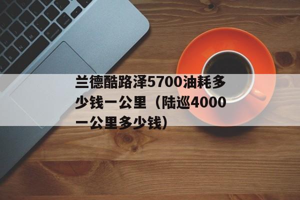 兰德酷路泽5700油耗多少钱一公里（陆巡4000一公里多少钱）