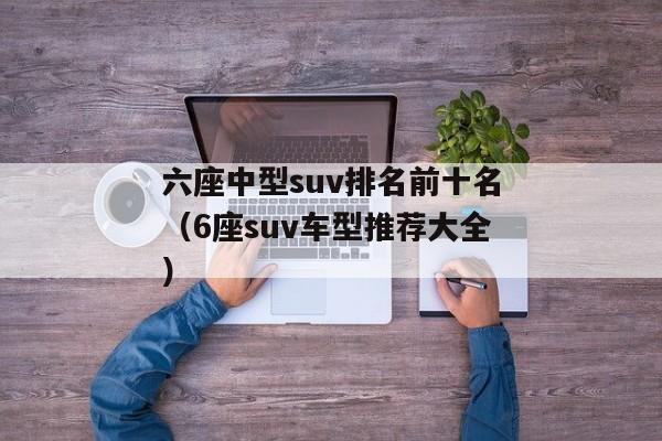 六座中型suv排名前十名（6座suv车型推荐大全）