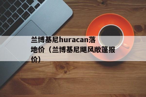 兰博基尼huracan落地价（兰博基尼飓风敞篷报价）